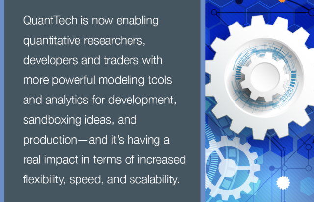 QuantTech is now enabling quantitative researchers, developers and traders with more powerful modeling tools and analytics for development, sandboxing ideas, and production - and it's having a real impact in terms of increased flexibility, speed, and scalability.